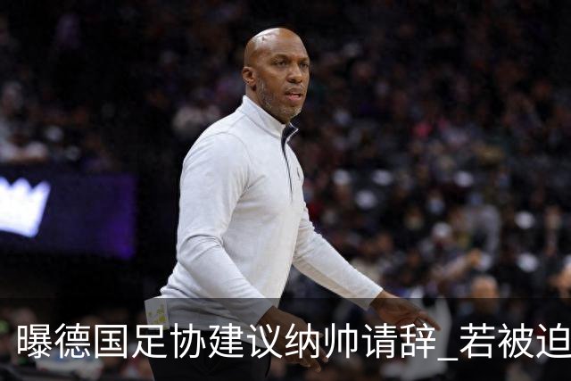 曝德国足协建议纳帅请辞 若被迫解雇将付七位数遣散费